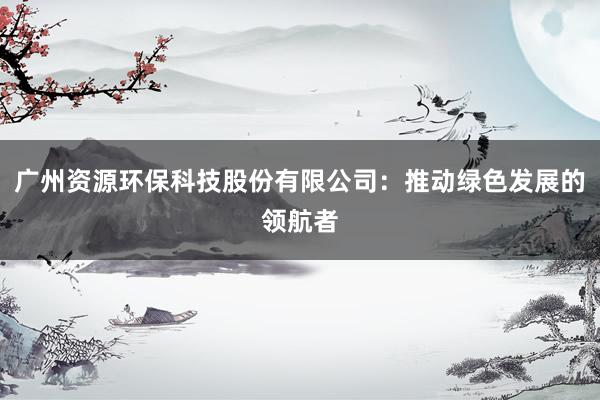 广州资源环保科技股份有限公司：推动绿色发展的领航者