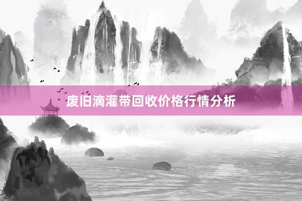 废旧滴灌带回收价格行情分析