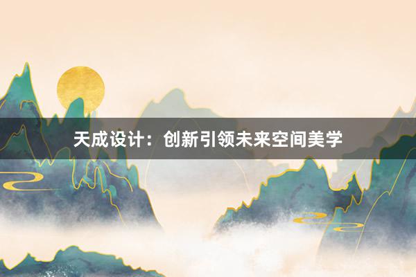 天成设计：创新引领未来空间美学